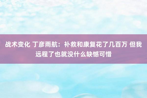 战术变化 丁彦雨航：补救和康复花了几百万 但我远程了也就没什么缺憾可惜