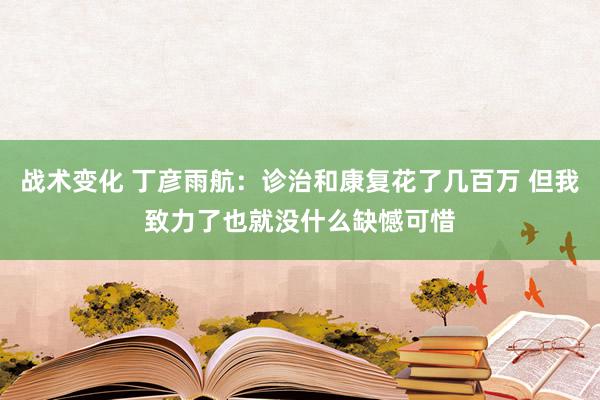 战术变化 丁彦雨航：诊治和康复花了几百万 但我致力了也就没什么缺憾可惜