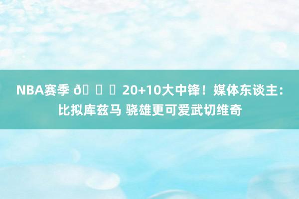 NBA赛季 😋20+10大中锋！媒体东谈主：比拟库兹马 骁雄更可爱武切维奇