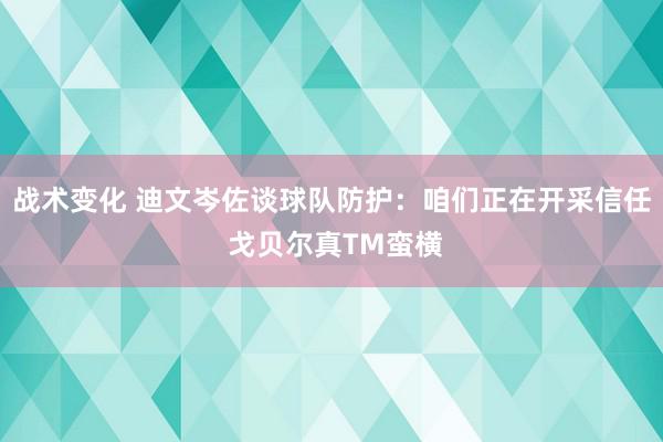 战术变化 迪文岑佐谈球队防护：咱们正在开采信任 戈贝尔真TM蛮横