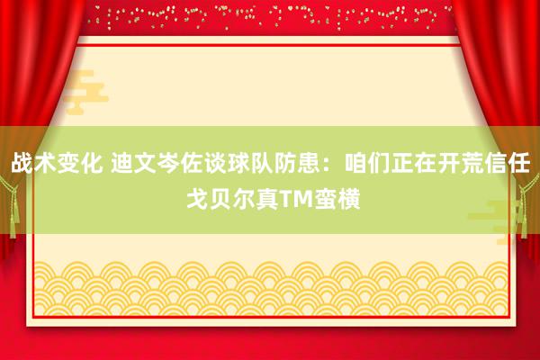 战术变化 迪文岑佐谈球队防患：咱们正在开荒信任 戈贝尔真TM蛮横