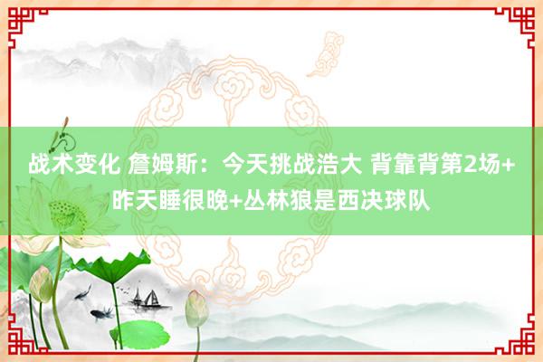 战术变化 詹姆斯：今天挑战浩大 背靠背第2场+昨天睡很晚+丛林狼是西决球队