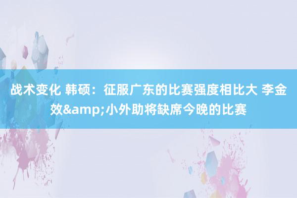 战术变化 韩硕：征服广东的比赛强度相比大 李金效&小外助将缺席今晚的比赛