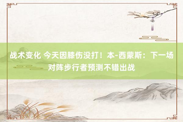 战术变化 今天因膝伤没打！本-西蒙斯：下一场对阵步行者预测不错出战