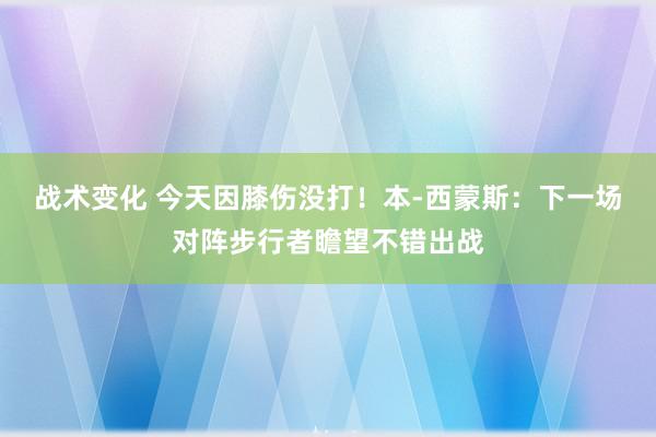 战术变化 今天因膝伤没打！本-西蒙斯：下一场对阵步行者瞻望不错出战