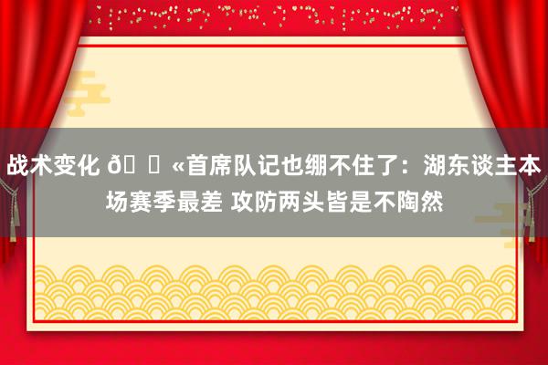 战术变化 😫首席队记也绷不住了：湖东谈主本场赛季最差 攻防两头皆是不陶然