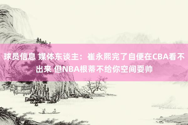 球员信息 媒体东谈主：崔永熙完了自便在CBA看不出来 但NBA根蒂不给你空间耍帅