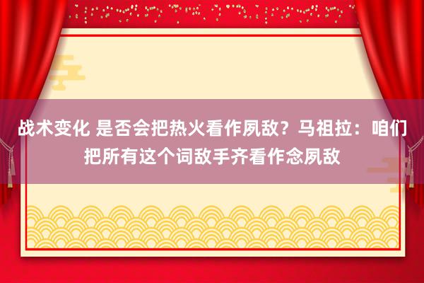 战术变化 是否会把热火看作夙敌？马祖拉：咱们把所有这个词敌手齐看作念夙敌