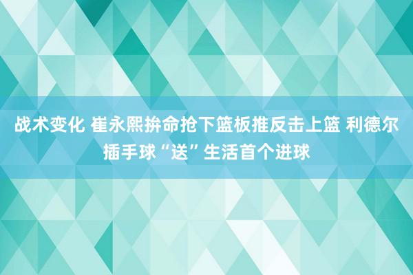 战术变化 崔永熙拚命抢下篮板推反击上篮 利德尔插手球“送”生活首个进球