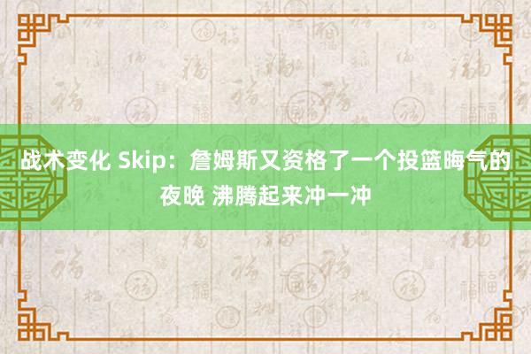 战术变化 Skip：詹姆斯又资格了一个投篮晦气的夜晚 沸腾起来冲一冲