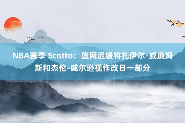 NBA赛季 Scotto：篮网迟缓将扎伊尔-威廉姆斯和杰伦-威尔逊视作改日一部分