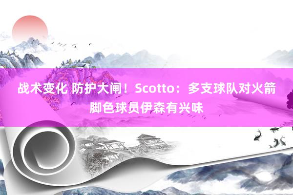 战术变化 防护大闸！Scotto：多支球队对火箭脚色球员伊森有兴味