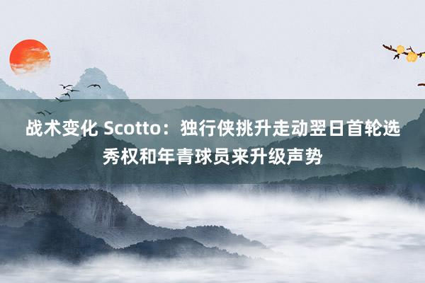 战术变化 Scotto：独行侠挑升走动翌日首轮选秀权和年青球员来升级声势