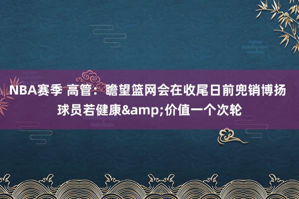 NBA赛季 高管：瞻望篮网会在收尾日前兜销博扬 球员若健康&价值一个次轮