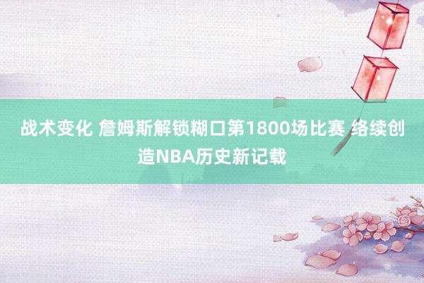 战术变化 詹姆斯解锁糊口第1800场比赛 络续创造NBA历史新记载