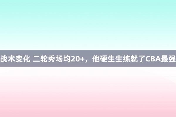 战术变化 二轮秀场均20+，他硬生生练就了CBA最强