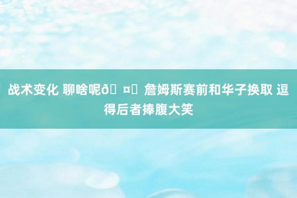 战术变化 聊啥呢🤔詹姆斯赛前和华子换取 逗得后者捧腹大笑