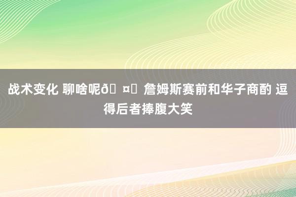 战术变化 聊啥呢🤔詹姆斯赛前和华子商酌 逗得后者捧腹大笑