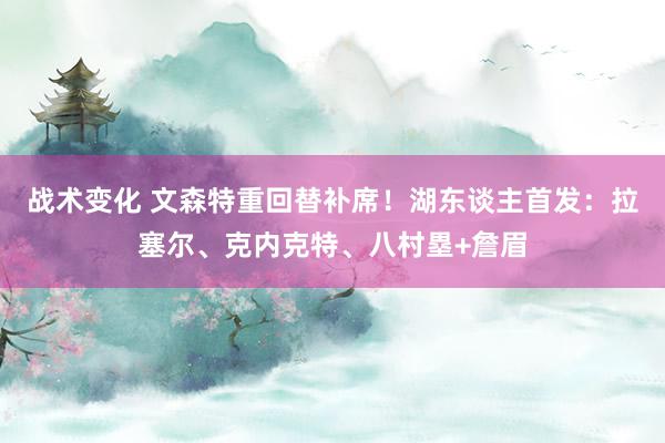 战术变化 文森特重回替补席！湖东谈主首发：拉塞尔、克内克特、八村塁+詹眉