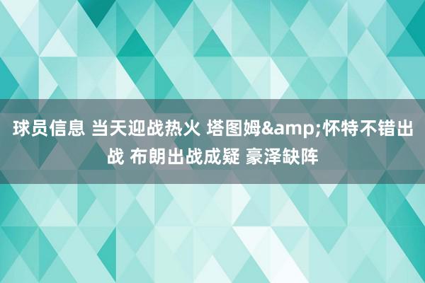 球员信息 当天迎战热火 塔图姆&怀特不错出战 布朗出战成疑 豪泽缺阵