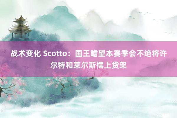 战术变化 Scotto：国王瞻望本赛季会不绝将许尔特和莱尔斯摆上货架