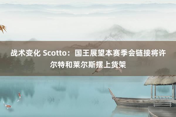 战术变化 Scotto：国王展望本赛季会链接将许尔特和莱尔斯摆上货架