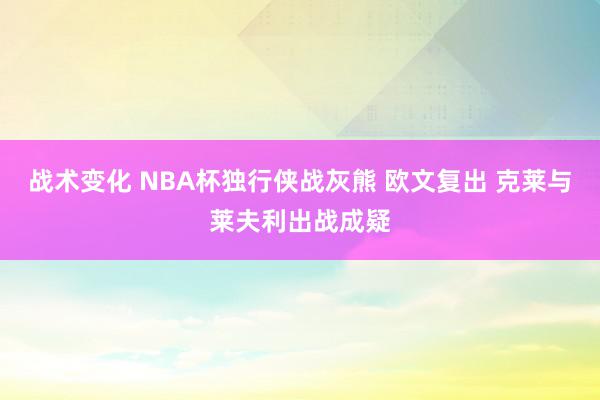 战术变化 NBA杯独行侠战灰熊 欧文复出 克莱与莱夫利出战成疑