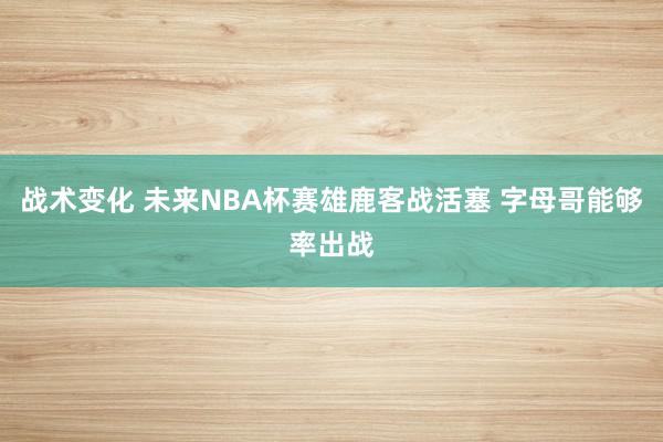 战术变化 未来NBA杯赛雄鹿客战活塞 字母哥能够率出战