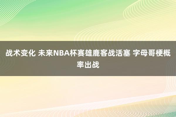 战术变化 未来NBA杯赛雄鹿客战活塞 字母哥梗概率出战