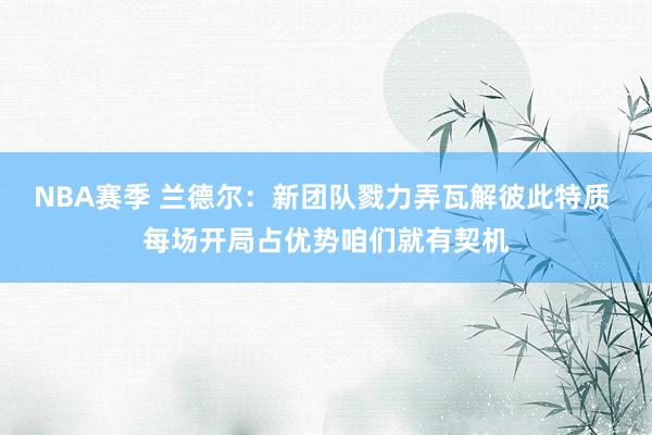 NBA赛季 兰德尔：新团队戮力弄瓦解彼此特质 每场开局占优势咱们就有契机